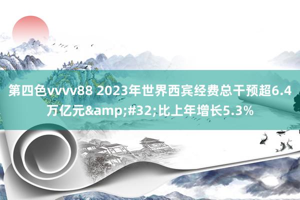 第四色vvvv88 2023年世界西宾经费总干预超6.4万亿元&#32;比上年增长5.3%