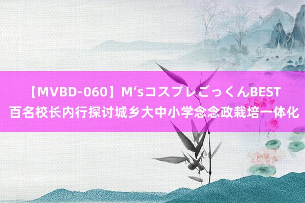 【MVBD-060】M’sコスプレごっくんBEST 百名校长内行探讨城乡大中小学念念政栽培一体化