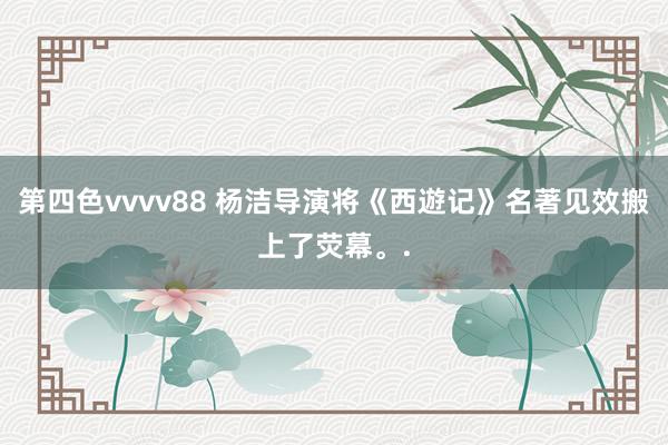 第四色vvvv88 杨洁导演将《西遊记》名著见效搬上了荧幕。.