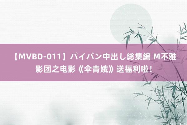 【MVBD-011】パイパン中出し総集編 M不雅影团之电影《伞青娥》送福利啦！