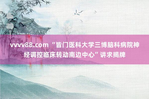 vvvv88.com “皆门医科大学三博脑科病院神经调控临床转动南边中心”讲求揭牌