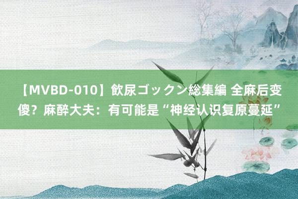 【MVBD-010】飲尿ゴックン総集編 全麻后变傻？麻醉大夫：有可能是“神经认识复原蔓延”