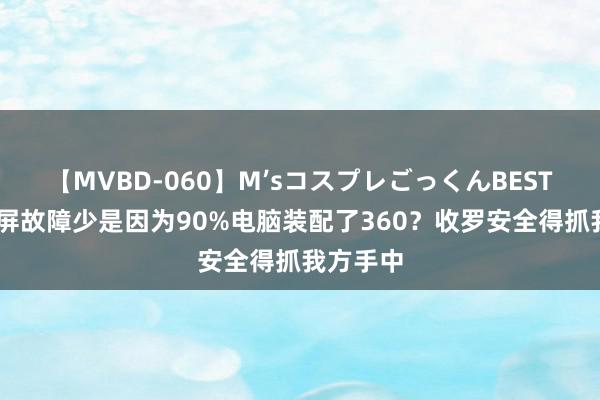 【MVBD-060】M’sコスプレごっくんBEST 系统蓝屏故障少是因为90%电脑装配了360？收罗安全得抓我方手中