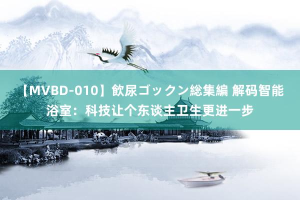 【MVBD-010】飲尿ゴックン総集編 解码智能浴室：科技让个东谈主卫生更进一步