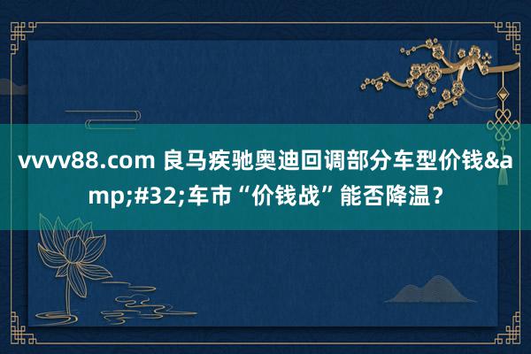 vvvv88.com 良马疾驰奥迪回调部分车型价钱&#32;车市“价钱战”能否降温？