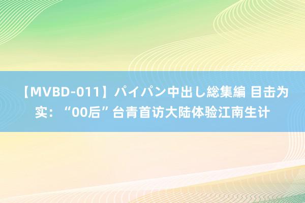 【MVBD-011】パイパン中出し総集編 目击为实：“00后”台青首访大陆体验江南生计