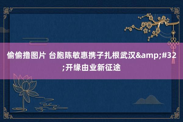 偷偷撸图片 台胞陈敏惠携子扎根武汉&#32;开缘由业新征途