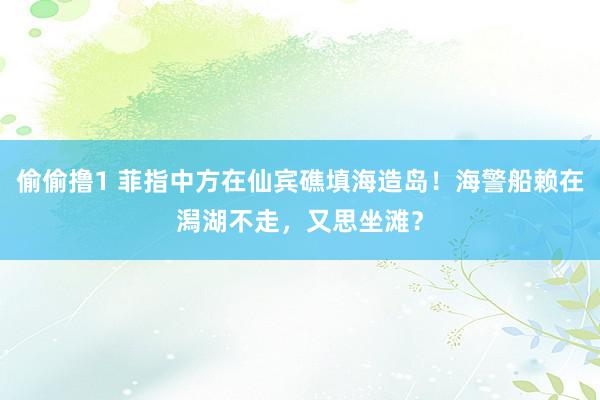 偷偷撸1 菲指中方在仙宾礁填海造岛！海警船赖在潟湖不走，又思坐滩？