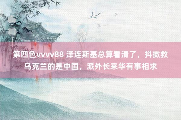 第四色vvvv88 泽连斯基总算看清了，抖擞救乌克兰的是中国，派外长来华有事相求