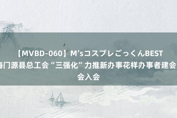 【MVBD-060】M’sコスプレごっくんBEST 青海门源县总工会“三强化”力推新办事花样办事者建会入会