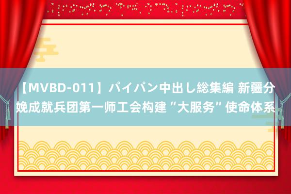 【MVBD-011】パイパン中出し総集編 新疆分娩成就兵团第一师工会构建“大服务”使命体系