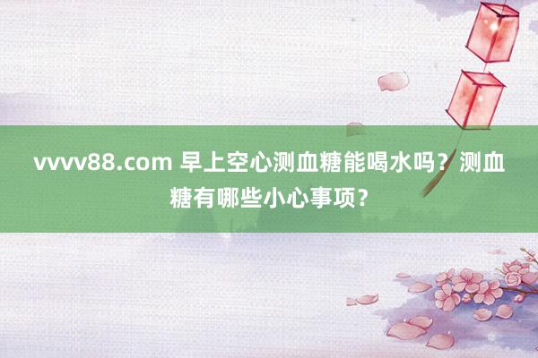 vvvv88.com 早上空心测血糖能喝水吗？测血糖有哪些小心事项？