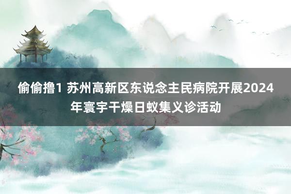 偷偷撸1 苏州高新区东说念主民病院开展2024年寰宇干燥日蚁集义诊活动