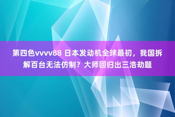 第四色vvvv88 日本发动机全球最初，我国拆解百台无法仿制？大师回归出三浩劫题