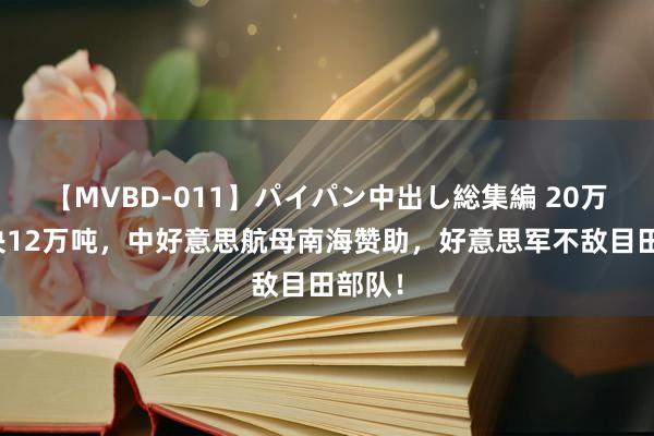 【MVBD-011】パイパン中出し総集編 20万吨对决12万吨，中好意思航母南海赞助，好意思军不敌目田部队！