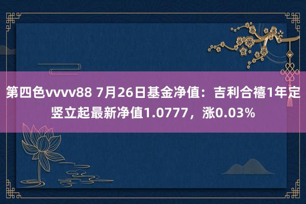 第四色vvvv88 7月26日基金净值：吉利合禧1年定竖立起最新净值1.0777，涨0.03%