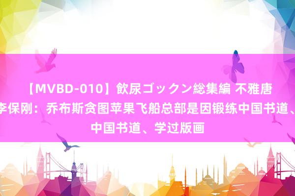 【MVBD-010】飲尿ゴックン総集編 不雅唐文化集团李保刚：乔布斯贪图苹果飞船总部是因锻练中国书道、学过版画