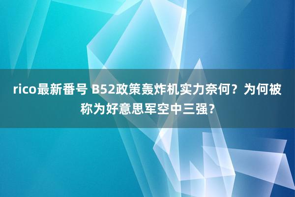 rico最新番号 B52政策轰炸机实力奈何？为何被称为好意思军空中三强？