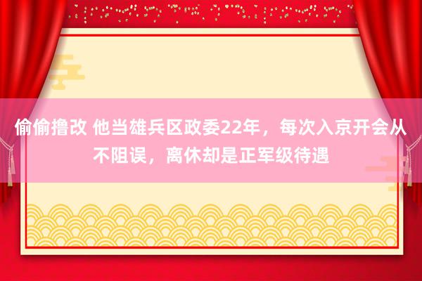 偷偷撸改 他当雄兵区政委22年，每次入京开会从不阻误，离休却是正军级待遇