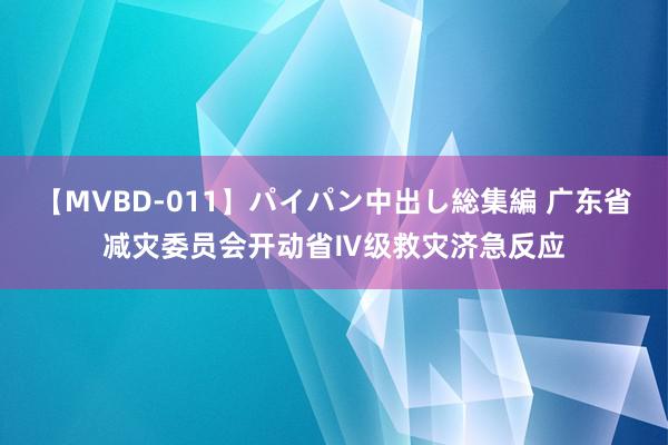 【MVBD-011】パイパン中出し総集編 广东省减灾委员会开动省Ⅳ级救灾济急反应