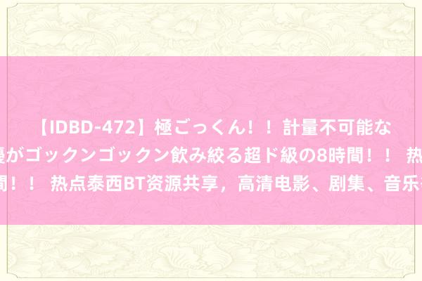 【IDBD-472】極ごっくん！！計量不可能な爆量ザーメンをS級女優がゴックンゴックン飲み絞る超ド級の8時間！！ 热点泰西BT资源共享，高清电影、剧集、音乐等资源应有尽有!