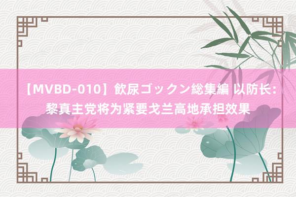 【MVBD-010】飲尿ゴックン総集編 以防长：黎真主党将为紧要戈兰高地承担效果