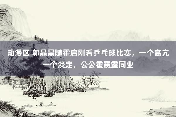 动漫区 郭晶晶随霍启刚看乒乓球比赛，一个高亢一个淡定，公公霍震霆同业