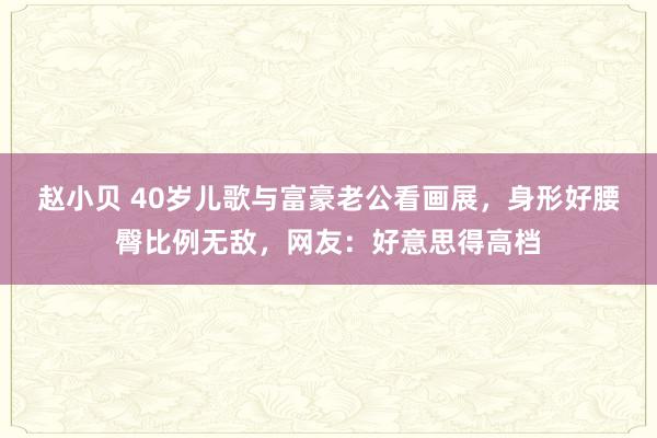 赵小贝 40岁儿歌与富豪老公看画展，身形好腰臀比例无敌，网友：好意思得高档