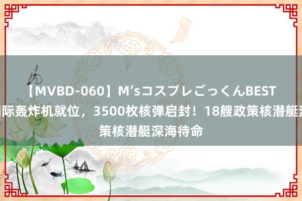 【MVBD-060】M’sコスプレごっくんBEST 160架洲际轰炸机就位，3500枚核弹启封！18艘政策核潜艇深海待命