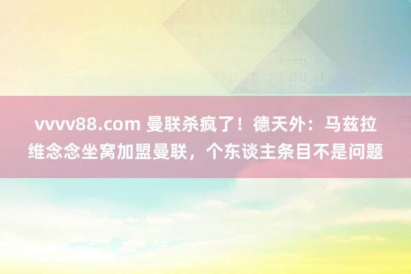 vvvv88.com 曼联杀疯了！德天外：马兹拉维念念坐窝加盟曼联，个东谈主条目不是问题