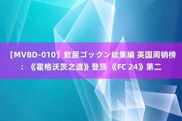 【MVBD-010】飲尿ゴックン総集編 英国周销榜：《霍格沃茨之遗》登顶 《FC 24》第二