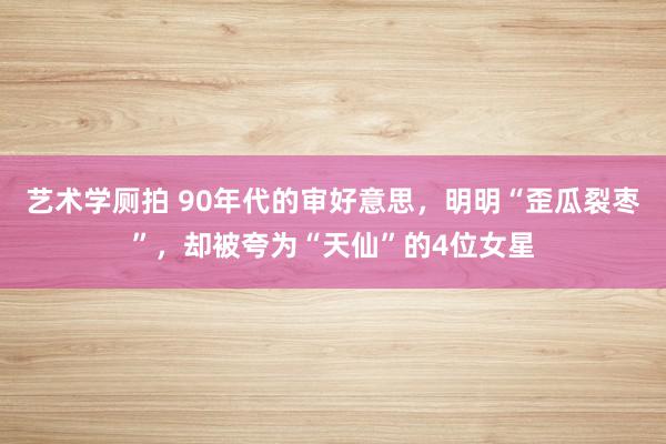 艺术学厕拍 90年代的审好意思，明明“歪瓜裂枣”，却被夸为“天仙”的4位女星