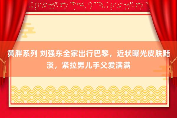 黄胖系列 刘强东全家出行巴黎，近状曝光皮肤黯淡，紧拉男儿手父爱满满