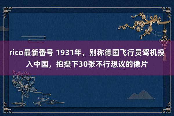 rico最新番号 1931年，别称德国飞行员驾机投入中国，拍摄下30张不行想议的像片