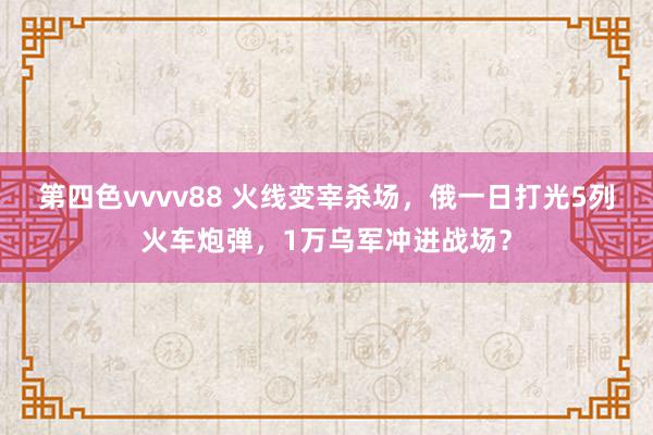 第四色vvvv88 火线变宰杀场，俄一日打光5列火车炮弹，1万乌军冲进战场？