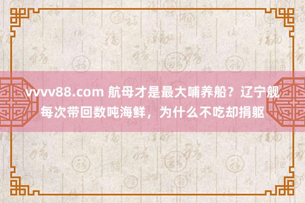 vvvv88.com 航母才是最大哺养船？辽宁舰每次带回数吨海鲜，为什么不吃却捐躯