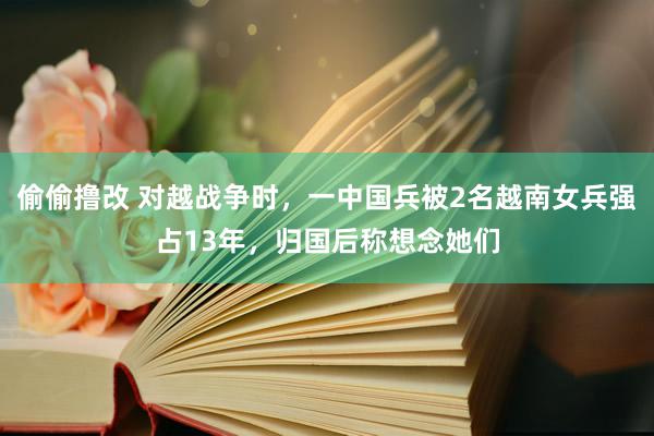 偷偷撸改 对越战争时，一中国兵被2名越南女兵强占13年，归国后称想念她们