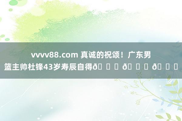 vvvv88.com 真诚的祝颂！广东男篮主帅杜锋43岁寿辰自得🎂🎂🎂