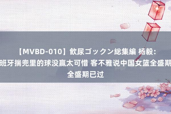 【MVBD-010】飲尿ゴックン総集編 杨毅：打西班牙揣兜里的球没赢太可惜 客不雅说中国女篮全盛期已过