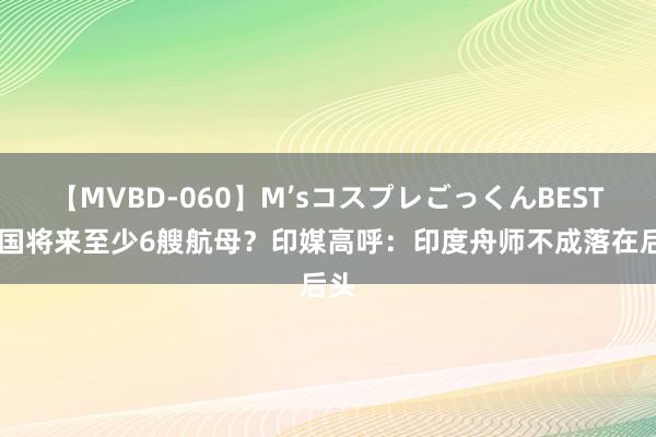 【MVBD-060】M’sコスプレごっくんBEST 中国将来至少6艘航母？印媒高呼：印度舟师不成落在后头