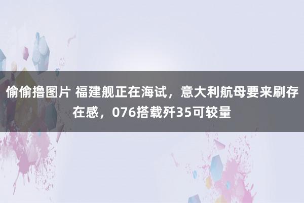 偷偷撸图片 福建舰正在海试，意大利航母要来刷存在感，076搭载歼35可较量