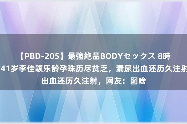 【PBD-205】最強絶品BODYセックス 8時間スペシャル 41岁李佳颖乐龄孕珠历尽贫乏，漏尿出血还历久注射，网友：图啥