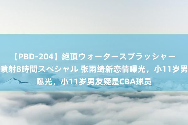 【PBD-204】絶頂ウォータースプラッシャー 放尿＆潮吹き大噴射8時間スペシャル 张雨绮新恋情曝光，小11岁男友疑是CBA球员