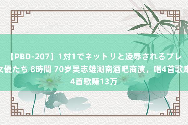 【PBD-207】1対1でネットリと凌辱されるプレミア女優たち 8時間 70岁吴志雄湖南酒吧商演，唱4首歌赚13万