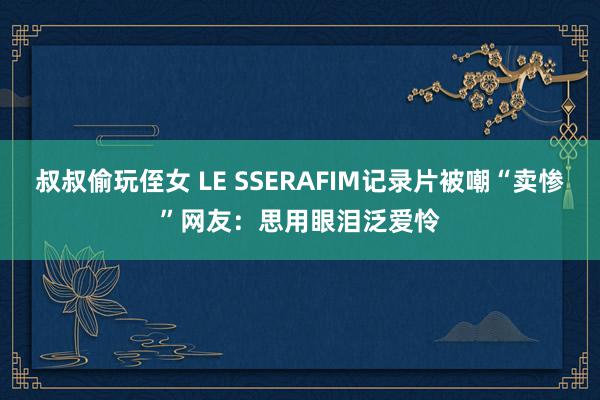 叔叔偷玩侄女 LE SSERAFIM记录片被嘲“卖惨”网友：思用眼泪泛爱怜