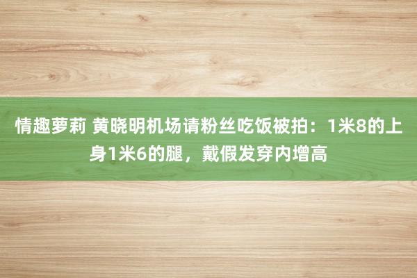 情趣萝莉 黄晓明机场请粉丝吃饭被拍：1米8的上身1米6的腿，戴假发穿内增高