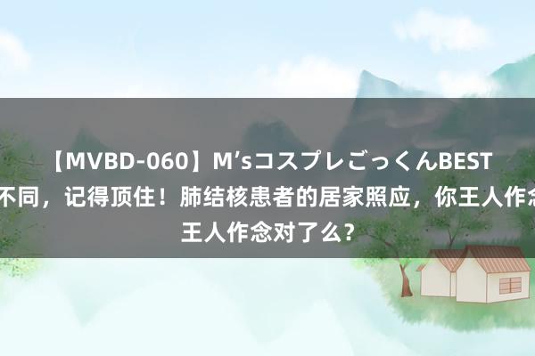 【MVBD-060】M’sコスプレごっくんBEST “肺”常不同，记得顶住！肺结核患者的居家照应，你王人作念对了么？