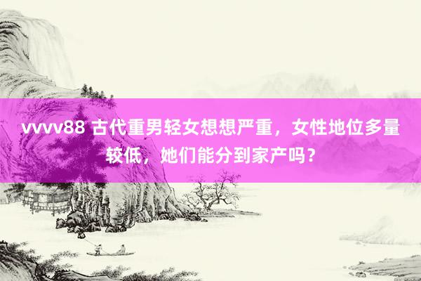 vvvv88 古代重男轻女想想严重，女性地位多量较低，她们能分到家产吗？