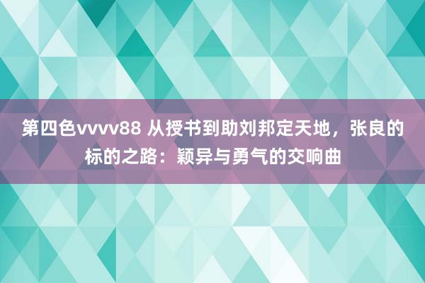 第四色vvvv88 从授书到助刘邦定天地，张良的标的之路：颖异与勇气的交响曲