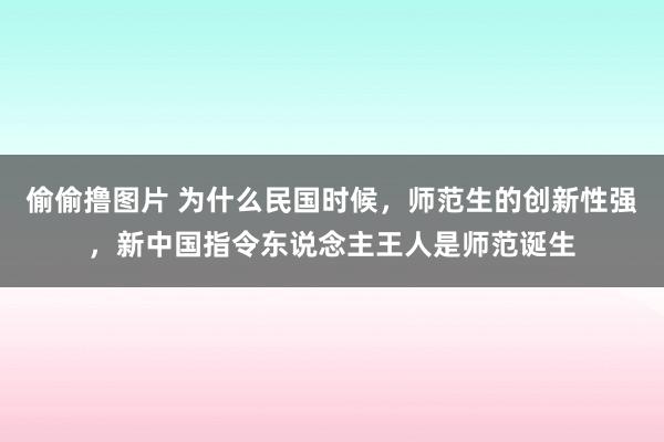 偷偷撸图片 为什么民国时候，师范生的创新性强，新中国指令东说念主王人是师范诞生